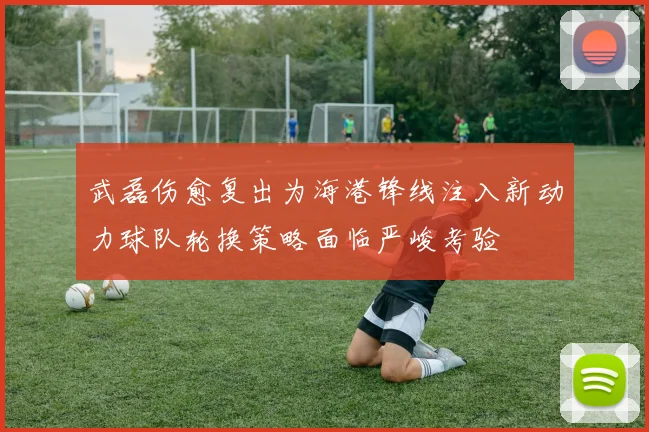 武磊伤愈复出为海港锋线注入新动力球队轮换策略面临严峻考验