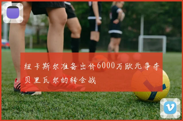 纽卡斯尔准备出价6000万欧元争夺贝里瓦尔的转会战