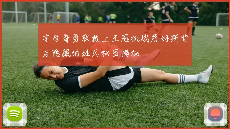 字母哥勇敢戴上王冠挑战詹姆斯背后隐藏的姓氏秘密揭秘