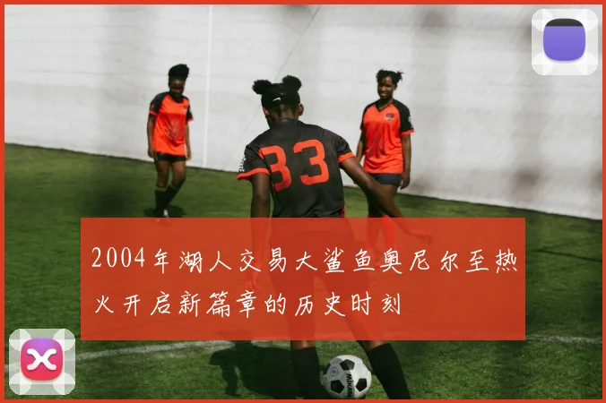 2004年湖人交易大鲨鱼奥尼尔至热火开启新篇章的历史时刻